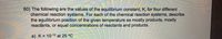 60) The following are the values of the equilibrium constant, K, for four different
chemical reaction systems. For each of the chemical reaction systems, describe
the equilibrium position of the given temperature as mostly products, mostly
reactants, or equal concentrations of reactants and products.
a) K= 10-12 at 25 °C
