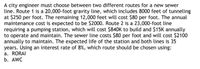 A city engineer must choose between two different routes for a new sewer
line. Route 1 is a 20,000-foot gravity line, which includes 8000 feet of tunneling
at $250 per foot. The remaining 12,000 feet will cost $80 per foot. The annual
maintenance cost is expected to be $2000. Route 2 is a 23,000-foot line
requiring a pumping station, which will cost $840K to build and $15K annually
to operate and maintain. The sewer line costs $80 per foot and will cost $2100
annually to maintain. The expected life of the station and both lines is 35
years. Using an interest rate of 8%, which route should be chosen using:
a. RORAI
b. AWC
