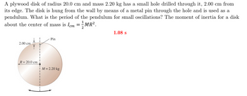 A plywood disk of radius 20.0 cm and mass 2.20 kg has a small hole drilled through it, 2.00 cm from
its edge. The disk is hung from the wall by means of a metal pin through the hole and is used as a
pendulum. What is the period of the pendulum for small oscillations? The moment of inertia for a disk
about the center of mass is Icm = 1½- MR².
2
1.08 s
Pin
2.00 cm
R = 20.0 cm
M = 2.20 kg