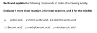 Rank and explain the following compounds in order of increasing acidity.
( indicate 1 more most reactive, 3 for least reactive, and 2 for the middle)
а.
Acetic acid,
2-chloro acetic acid, 2,2-dichloro acetic acid
b. Benzoic acid,
p-methylbenzoic acid, p-nitrobenzoic acid
