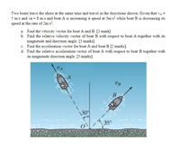 Two boats leave the shore at the same time and travel in the directions shown. Given that va =
5 m/s and vB = 8 m/s and boat A is increasing it speed at 3m/s? while boat B is decreasing its
speed at the rate of 2m/s.
a. Find the velocity vector for boat A and B. [2 mark]
b. Find the relative velocity vector of boat B with respect to boat A together with its
magnitude and direction angle. [3 marks]
c. Find the acceleration vector for boat A and boat B [2 marks].
d. Find the relative acceleration vector of boat A with respect to boat B together with
its magnitude direction angle. [3 marks].
UB
B
\30
35°
