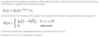 A sample of 1H in the equilibrium condition in a static magnetic field BO is excited by a short circularly polarized RF pulse.
The RF pulse is a magnetic field in the transverse plane
B₁(t) = B₁(t)e-i²πvot G₂
where vo is the Larmor frequency of the sample. The envelope of the RF pulse is a triangle function with parameter T:
(1-7), 0≤t≤2T
otherwise
B₁ (t)=
=
{
0,
(a) Find the tip angle of the magnetization vector as a function of t for 0 ≤ t ≤ 2T.
(b) What is the value of T to make B1(t) a π/2 pulse?