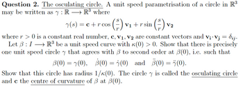 Question 2. The osculating circle. A unit speed parametrisation of a circle in R³
may be written as y: RR³ where
y(s) = c + r cos
where r > 0 is a constant real number, c, V₁, V₂ are constant vectors and v¡· Vj = dij.
Let ß: I → R³ be a unit speed curve with (0) > 0. Show that there is precisely
one unit speed circle that agrees with to second order at (0), i.e. such that
(0) and (0) = ï(0).
B(0) = y(0), 8(0) =
Show that this circle has radius 1/K(0). The circle y is called the osculating circle
and c the centre of curvature of 3 at 3(0).
¹ (²) V₂
V2
V1 + r sin