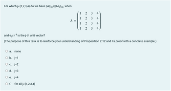 For which je{1,2,3,4} do we have ||A||=||Aejlloo, when
a. none
A
b. j=1
c. j=2
d. j=3
e. j=4
O f. for all je{1,2,3,4}
=
1
1
1
1 2
2 3 4
2 3 4
2 3
3
++
and ejER 4 is the j-th unit vector?
(The purpose of this task is to reinforce your understanding of Proposition 2.12 and its proof with a concrete example.)
4
4