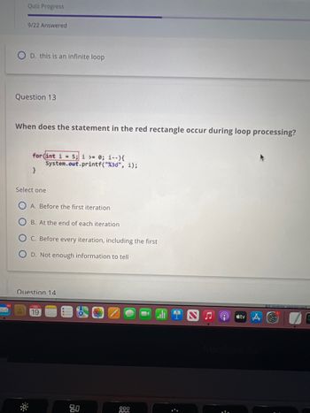 Quiz Progress
9/22 Answered
D. this is an infinite loop
Question 13
When does the statement in the red rectangle occur during loop processing?
03
for (int i = 5; i >= 0; i--){
}
Select one
System.out.printf("%3d", i);
A. Before the first iteration
B. At the end of each iteration
C. Before every iteration, including the first
D. Not enough information to tell
Question 14
FEB
19
80
000
000
stv
All rights reserved