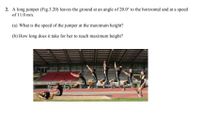 **Question 2:**

A long jumper (Fig. 3.20) leaves the ground at an angle of 20.0° to the horizontal and at a speed of 11.0 m/s.

(a) What is the speed of the jumper at the maximum height?

(b) How long does it take for her to reach maximum height?

---

**Image Description:**

The image depicts a sequence of a long jumper in mid-air, demonstrating the different phases of the jump. The jumper progresses from the take-off, reaches maximum height, and begins descent. This visual represents the motion described in the problem, illustrating both the angle of take-off and trajectory.