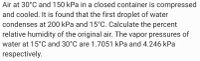 Air at 30°C and 150 kPa in a closed container is compressed
and cooled. It is found that the first droplet of water
condenses at 200 kPa and 15°C. Calculate the percent
relative humidity of the original air. The vapor pressures of
water at 15°C and 30°C are 1.7051 kPa and 4.246 kPa
respectively.
