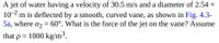 A jet of water having a velocity of 30.5 m/s and a diameter of 2.54 ×
10-2
m is deflected by a smooth, curved vane, as shown in Fig. 4.3-
5a, where az = 60°. What is the force of the jet on the vane? Assume
that
= 1000 kg/m³.
%3D
