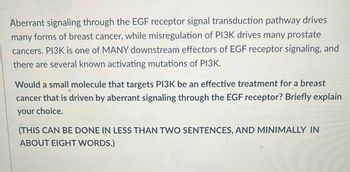 Aberrant signaling through the EGF receptor signal transduction pathway drives
many forms of breast cancer, while misregulation of PI3K drives many prostate
cancers. PI3K is one of MANY downstream effectors of EGF receptor signaling, and
there are several known activating mutations of PI3K.
Would a small molecule that targets PI3K be an effective treatment for a breast
cancer that is driven by aberrant signaling through the EGF receptor? Briefly explain
your choice.
(THIS CAN BE DONE IN LESS THAN TWO SENTENCES, AND MINIMALLY IN
ABOUT EIGHT WORDS.)