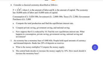 4. Consider a classical economy described as follows:
Y = LEK, where L is the amount of labor and K is the amount of capital. The economy
has 10,000 units of labor and 10,000 units of capital.
Consumption (C): 5,020-100r, Investment (I): 2,000-100r, Taxes (T): 2,500, Government
Purchases (G) :3,000
a. Compute the total production and find the equilibrium interest rate.
b. Compute private saving, government saving, and national saving.
c. Now suppose that G is reduced by 10. Find the new equilibrium interest rate. What
happens to consumption, private saving, government saving, national saving and
investment?
5. An economy has a monetary base of 100$ bills. People hold equal amounts of currency
and demand deposits. Banks has 20% of deposits as reserves.
a. What is the money multiplier? Compute the money supply.
b. The central bank decides to increase the money supply by 10%. How much should it
increase the monetary base?