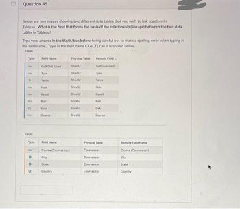 0
Question 45
Below are two images showing two different data tables that you wish to link together in
Tableau. What is the field that forms the basis of the relationship (linkage) between the two data
tables in Tableau?
Type your answer in the blank/box below, being careful not to make a spelling error when typing in
the field name. Type in the field name EXACTLY as it is shown below.
Fields
Type
Abc
Ab
FDFFF.
Ale
AM
Fields
Type
Abc
000
Field Name
Golf Club Used
Type
Yards
Hole
Result
Ball
Date:
Course
Field Name
Course (Courses.csv)
City
State
Country
Physical Table
Sheet2
Sheet2
Sheet2
Sheet2
Sheet2
Sheet2
Sheet2
Sheet2
Remote Field...
Golf ClubUsed
Type
Yards
Hole
Result
Ball
Date
Course
Physical Table
irses.csv
Courses.csv
Courses.csv
Courses.csv
Remote Field Name
Course (Courses.csv)
City
State
Country
