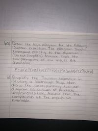 b6) Draw the logic diagram for the follawing
Boolean expression. The diagram Should
Correspand excactly to the equation
(Do not simplify). Assume that the
complementts of the inputs are
CI vailable.
F=W'xLY+Z)+WX'(Y+Z)+Y'z(W+X)+YZ"(W+x)
b) Simplify the Boolean expression in
(a) using a kamaugh Map, then
draw the corres ponding two-level
diagram Cis CI Sum of products
implementaition. Assume that the
complements of the inputs cire
CI vailable.
