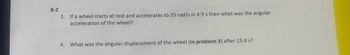 **Problem 8-2:**

3. If a wheel starts at rest and accelerates to 35 rad/s in 4.9 s, then what was the angular acceleration of the wheel?

4. What was the angular displacement of the wheel (in problem 3) after 15.4 s?