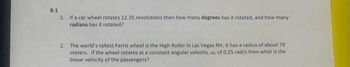 8-1
1. If a car wheel rotates 12.35 revolutions then how many degrees has it rotated, and how many
radians has it rotated?
2. The world's tallest Ferris wheel is the High Roller in Las Vegas NV, it has a radius of about 79
meters. If the wheel rotates at a constant angular velocity, w, of 0.25 rad/s then what is the
linear velocity of the passengers?