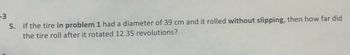 -3
5.
If the tire in problem 1 had a diameter of 39 cm and it rolled without slipping, then how far did
the tire roll after it rotated 12.35 revolutions?