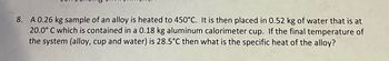 **Problem 8: Calorimetry and Specific Heat Calculation**

A 0.26 kg sample of an alloy is heated to 450°C. It is then placed in 0.52 kg of water that is at 20.0°C, which is contained in a 0.18 kg aluminum calorimeter cup. If the final temperature of the system (alloy, cup, and water) is 28.5°C, what is the specific heat of the alloy? 

**Approach to Solution:**

To find the specific heat of the alloy, apply the principle of conservation of energy. The heat lost by the alloy will be equal to the heat gained by the water and the calorimeter cup.

Use the formula:
\[ Q = mc\Delta T \]
where \( Q \) is the heat transfer, \( m \) is the mass, \( c \) is the specific heat, and \( \Delta T \) is the change in temperature.

For the alloy:
- Initial temperature \( T_i = 450°C \)
- Final temperature \( T_f = 28.5°C \)
- Change in temperature \( \Delta T = T_f - T_i \)

For the water and the aluminum cup, do similar calculations to find the heat gained.

Finally, solve for the specific heat of the alloy using:
\[ c_{\text{alloy}} = \frac{Q_{\text{alloy}}}{m_{\text{alloy}} \times \Delta T_{\text{alloy}}} \] 

No graphs or diagrams are associated with this problem.