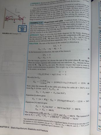 **EXAMPLE 9-6: Hinged Beam and Cable**

A uniform beam, 2.20 m long with mass \(m = 25.0\) kg, is attached by a small hinge to a wall, as shown in Figure 9-10. The beam is held in a horizontal position by a cable that makes an angle \(\theta = 30.0^\circ\) with the beam. It supports a sign with mass \(M = 28.0\) kg at its end. Determine the components of the force \( \mathbf{F}_H \) that the wall (through hinge action) exerts on the beam, and the tension \( F_T \) in the supporting cable.

**APPROACH**

Figure 9-10 shows the free-body diagram of the beam, illustrating the forces acting on it. The diagram includes the known forces \( F_T \) and \( mg \), and a guess for \( F_H \). With three unknowns \( F_{H\text{X}}, F_{H\text{Y}} \), and \( F_H \) and the given \(\theta\), three equations are set up: \( \Sigma F_{\text{X}} = 0, \Sigma F_{\text{Y}} = 0, \Sigma \tau = 0 \).

**SOLUTION**

1. **Vertical Forces:**
   \[
   \Sigma F_{\text{Y}} = 0 \implies F_{H\text{Y}} + F_{T\text{Y}} - mg - Mg = 0. \tag{i}
   \]

2. **Horizontal Forces:**
   \[
   \Sigma F_{\text{X}} = 0 \implies F_{T\text{X}} - F_{H\text{X}} = 0. \tag{ii}
   \]

3. **Torque Equation:**
   Choosing the axis at the point where \( F_T \) and \( Mg \) act, the equation becomes:
   \[
   (-F_{H\text{Y}})(2.20\, \text{m}) + mg(1.10\, \text{m}) = 0.
   \]

   Solving for \( F_{H\text{Y}} \), we have:
   \[
   F_{H\text{Y}} = \left(\frac