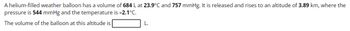 A helium-filled weather balloon has a volume of 684 L at 23.9°C and 757 mmHg. It is released and rises to an altitude of 3.89 km, where the
pressure is 544 mmHg and the temperature is -2.1°C.
The volume of the balloon at this altitude is
L.