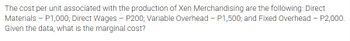 The cost per unit associated with the production of Xen Merchandising are the following: Direct
Materials - P1,000; Direct Wages - P200; Variable Overhead - P1,500; and Fixed Overhead - P2,000.
Given the data, what is the marginal cost?