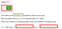 Midline P
Edit
The midline is the average
population value over one year.
(c) Use a graph with 0 <t< 12 to estimate when P = 1300.
Round your answers to one decimal place. Enter your answers in increasing order.
P = 1300 when t 2
and t 2
