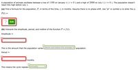 A population of animals oscillates between a low of 1100 on January 1 ( t = 0 ) and a high of 2000 on July 1 (t = 6 ). The population doesn't
reach this high before July 1.
(a) Find a formula for the population, P, in terms of the time, t, in months. Assume there is no phase shift. Use "pi" or symbol r to enter the n.
P(t) =
? Edit
(b) Interpret the amplitude, period, and midline of the function P = f(t).
Amplitude =
This is the amount that the population varies above and below the average
population.
Period =
months.
This means the cycle repeats annually.
