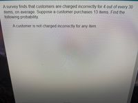 A survey finds that customers are charged incorrectly for 4 out of every 30
items, on average. Suppose a customer purchases 13 items Find the
following probability.
A customer is not charged incorrectly for any item.
