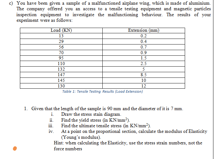c) You have been given a sample of a malfunctioned airplane wing, which is made of aluminium.
The company offered you an access to a tensile testing equipment and magnetic particles
inspection equipment to investigate the malfunctioning behaviour. The results of your
experiment were as follows:
Load (KN)
13
29
Extension (mm)
0.2
0.4
56
70
95
0.7
0.9
1.5
110
2.5
132
8.5
10
12
147
145
130
Table 1: Tensile Testing Results (Load Extension)
1. Given that the length of the sample is 90 mm and the diameter of it is 7 mm.
i. Draw the stress stain diagram.
ii. Find the yield stress (in KN/mm2).
Find the ultimate tensile stress (in KN/mm²).
iii.
iv.
At a point on the proportional section, calculate the modulus of Elasticity
(Young's modulus).
Hint: when calculating the Elasticity, use the stress strain numbers, not the
force numbers
