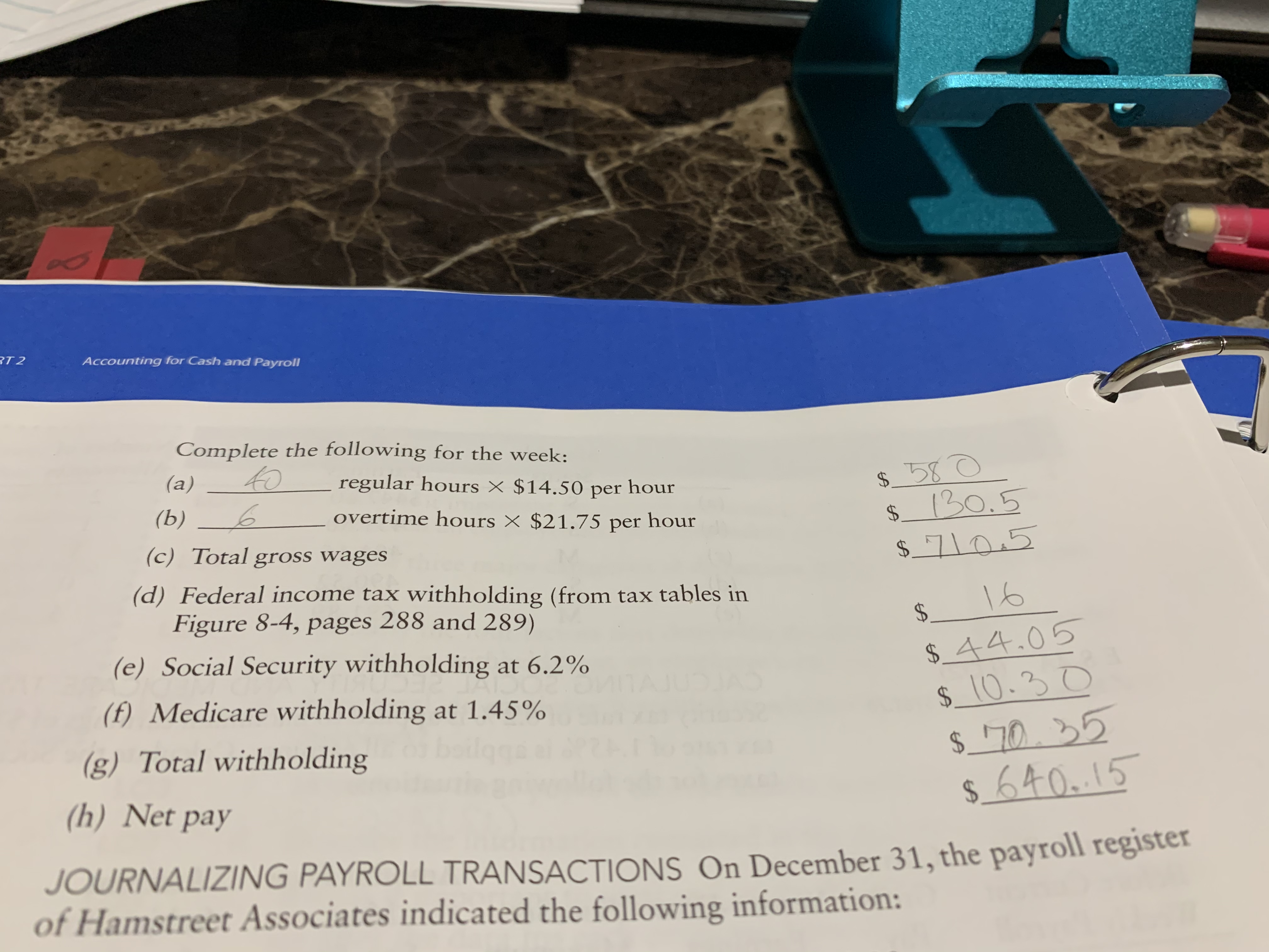 Accounting for Cash and Payroll
Complete the following for the week:
(a)
to
regular hours × $14.50 per hour
$ _ 580
130.5
(Ь)
overtime hours × $21.75 per hour
%$4
$4
(c) Total gross wages
$_710,5
(d) Federal income tax withholding (from tax tables in
Figure 8-4, pages 288 and 289)
16
24
(e) Social Security withholding at 6.2%
$_44.05
$_10.30
(f) Medicare withholding at 1.45%
TAJ
(g) Total withholding
$_'70.
(h) Net pay
$640.15
JOURNALIZING PAYROLL TRANSACTIONS On December 31, the payroll register
of Hamstreet Associates indicated the following information:
