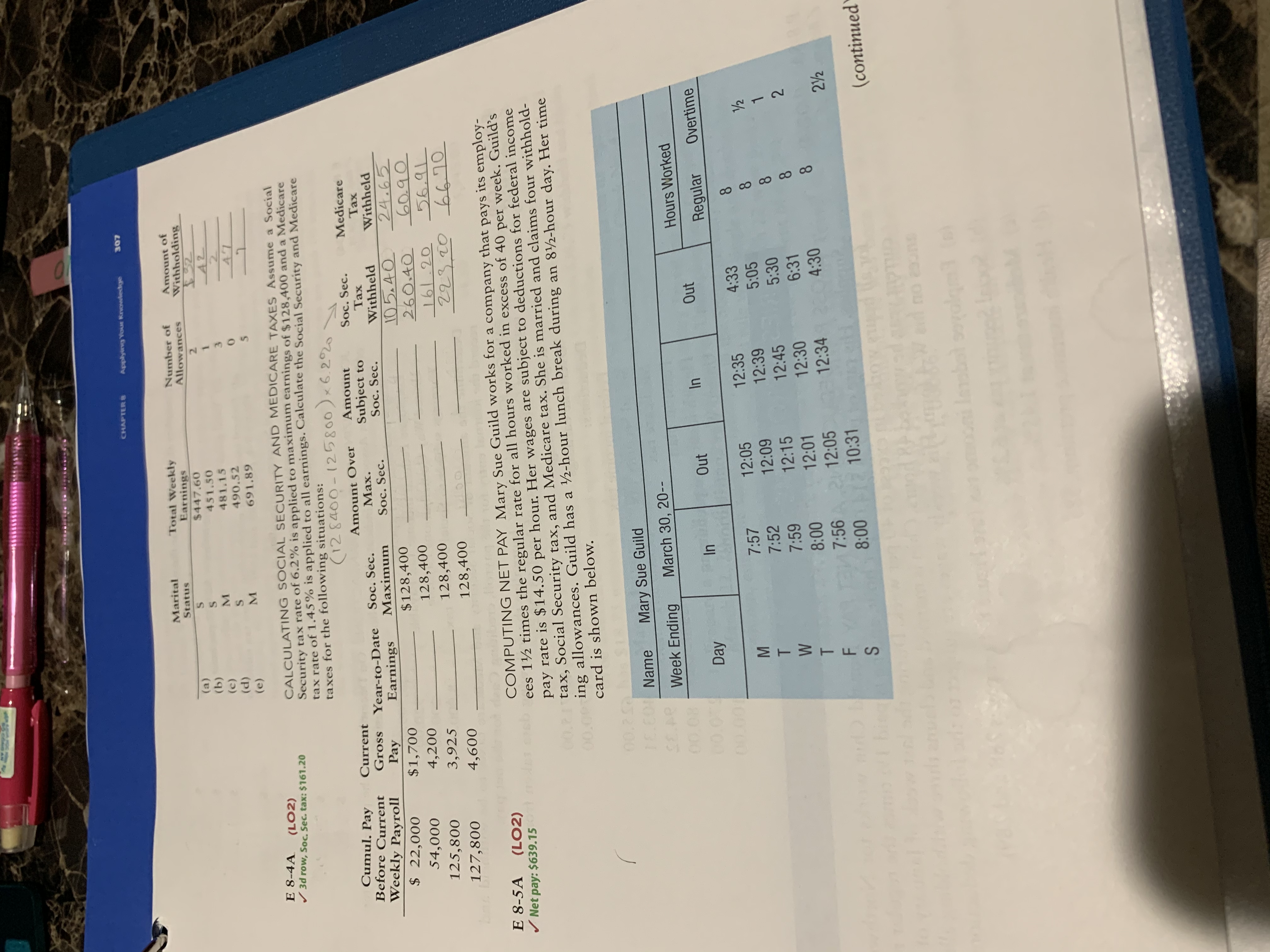 CHAPTER 8
Applying Youn Knowledge
307
Marital
Total Weekly
Earnings
$447.60
Number of
Allowances
Amount of
Withholding
Status
(a)
(b)
(c)
(d)
2.
451.50
M.
481.15
490.52
2.
(e)
691.89
E 8-4A
/ 3d row, Soc. Sec. tax: $161.20
(LO2)
CALCULATING SOCIAL SECURITY AND MEDICARE TAXES Assume a Social
Security tax rate of 6.2% is applied to maximum earnings of $128,400 and a Medicare
tax rate of 1.45% is applied to all earnings. Calculate the Social Security and Medicare
taxes for the following situations:
(128400-125800)x6.22
Cumul. Pay
Before Current
Current
Amount COver
Amount
Medicare
Soc. Sec.
Тах
Subject to
Soc. Sec.
Gross
Soc. Sec.
Maximum
Year-to-Date
Max.
Тах
Weekly Payroll
$ 22,000
Withheld
Withheld
Pay
$1,700
Earnings
Soc. Sec.
105.40
260.40
161.20
223.20 6670
24.65
60.90
56.91
$128,400
54,000
4,200
128,400
125,800
3,925
128,400
127,800
4,600
128,400
nig
COMPUTING NET PAY Mary Sue Guild works for a company that pays its employ-
ees 1½ times the regular rate for all hours worked in excess of 40 per week. Guild’s
pay rate is $14.50 per hour. Her wages are subject to deductions for federal income
00.21 tax, Social Security tax, and Medicare tax. She is married and claims four withhold-
000ing allowances. Guild has a 2-hour lunch break during an 8½-hour day. Her time
E 8-5A
/ Net pay: $639.15
(LO2)
card is shown below.
00.2
LC0Name
Mary Sue Guild
Week Ending
March 30, 20--
00.08
Hours Worked
00
In
Out
In
Out
Day
Regular
Overtime
00.001
12:35
4:33
8.
7:57
12:05
7:52
12:09
12:39
5:05
12:15
12:45
5:30
7:59
12:30
6:31
8.
8:00
12:01
12:34
4:30
8.
7:56A 2 12:05
22
8:00 10:31
bieg
(continued
d no onS
olge
MTWTES
