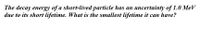 The decay energy of a short-lived particle has an uncertainty of 1.0 MeV
due to its short lifetime. What is the smallest lifetime it can have?
