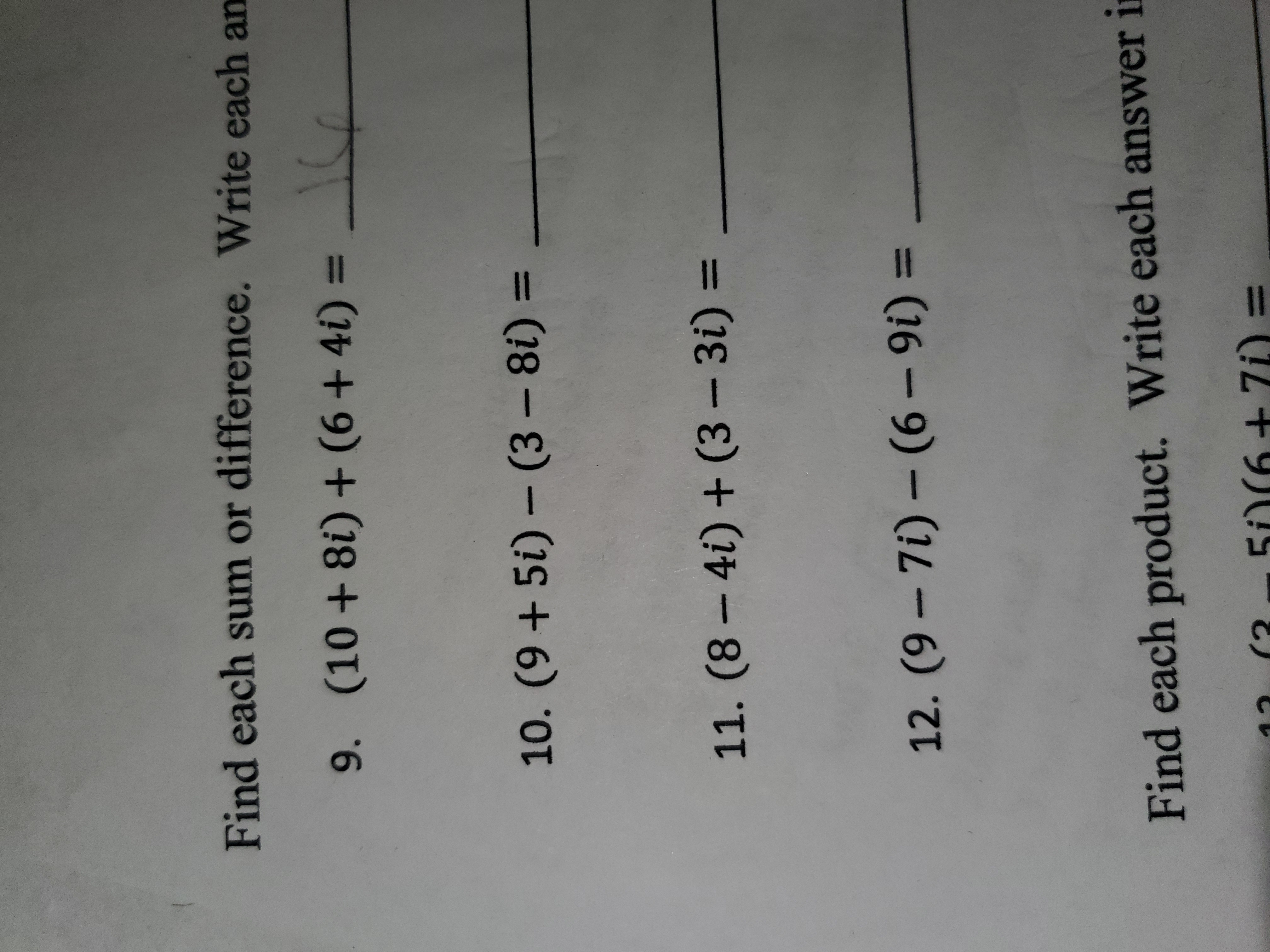 Find each sum or difference. Write each an
9. (10 + 8i) + (6 + 4i) =
10. (9 + 5i) – (3 – 8i) =
11. (8 – 4i) + (3 – 3i) =
%3D
12. (9 – 7i) – (6 – 9i) =
Find each product. Write each answer i
(3
5O(6+ 7i) =
