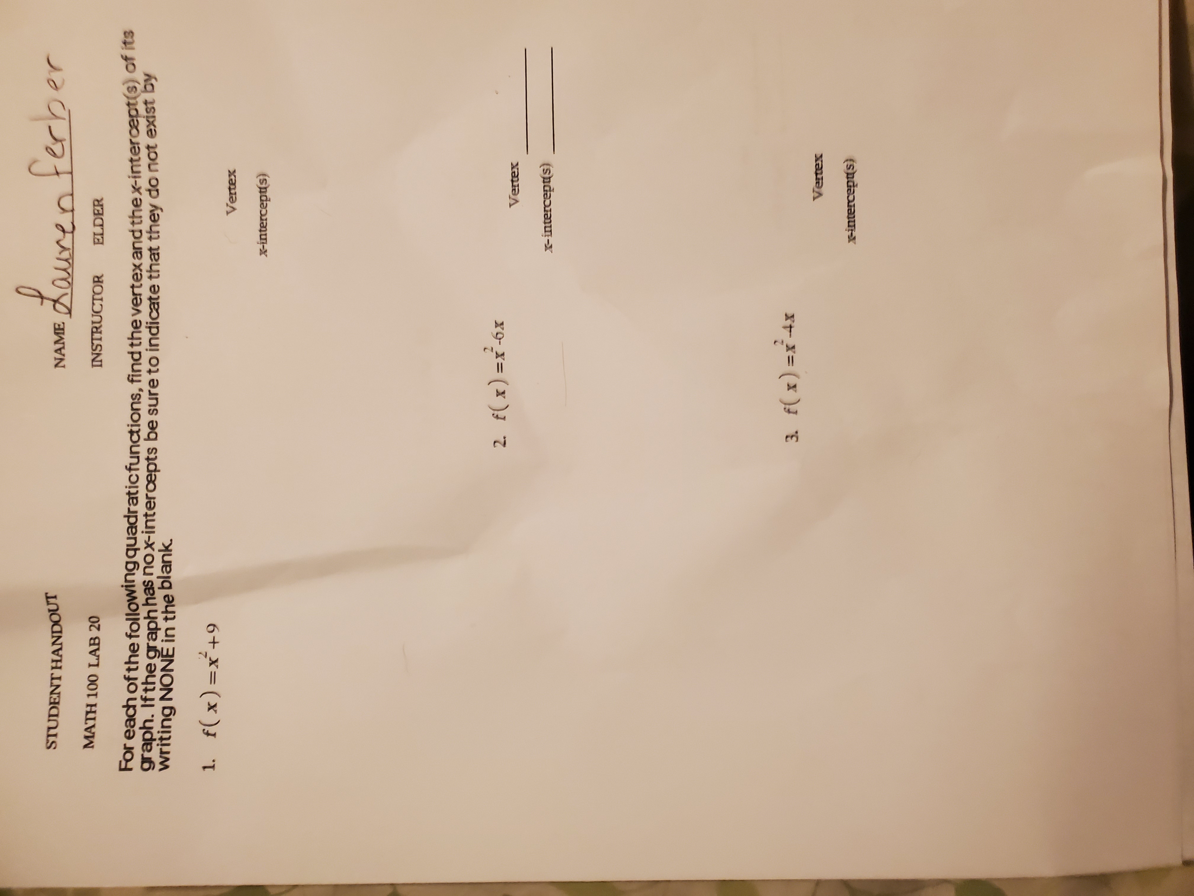 NAME Lauren ferber
STUDENT HANDOUT
MATH 100 LAB 20
INSTRUCTOR
ELDER
For each of the following quadraticfunctions, find the vertex and thex-intercept(s) of its
graph. If the graph has nox-intercepts be sure to indicate that they do not exist by
writing NONĚ in the blank.
1. f(x)=x+9
Vertex
x-intercept(s)
2. f(x) =x-6x
Vertex
X-intercept(s)
2.
3. f( x) =x-4x
Vertex
x-intercept(s)
