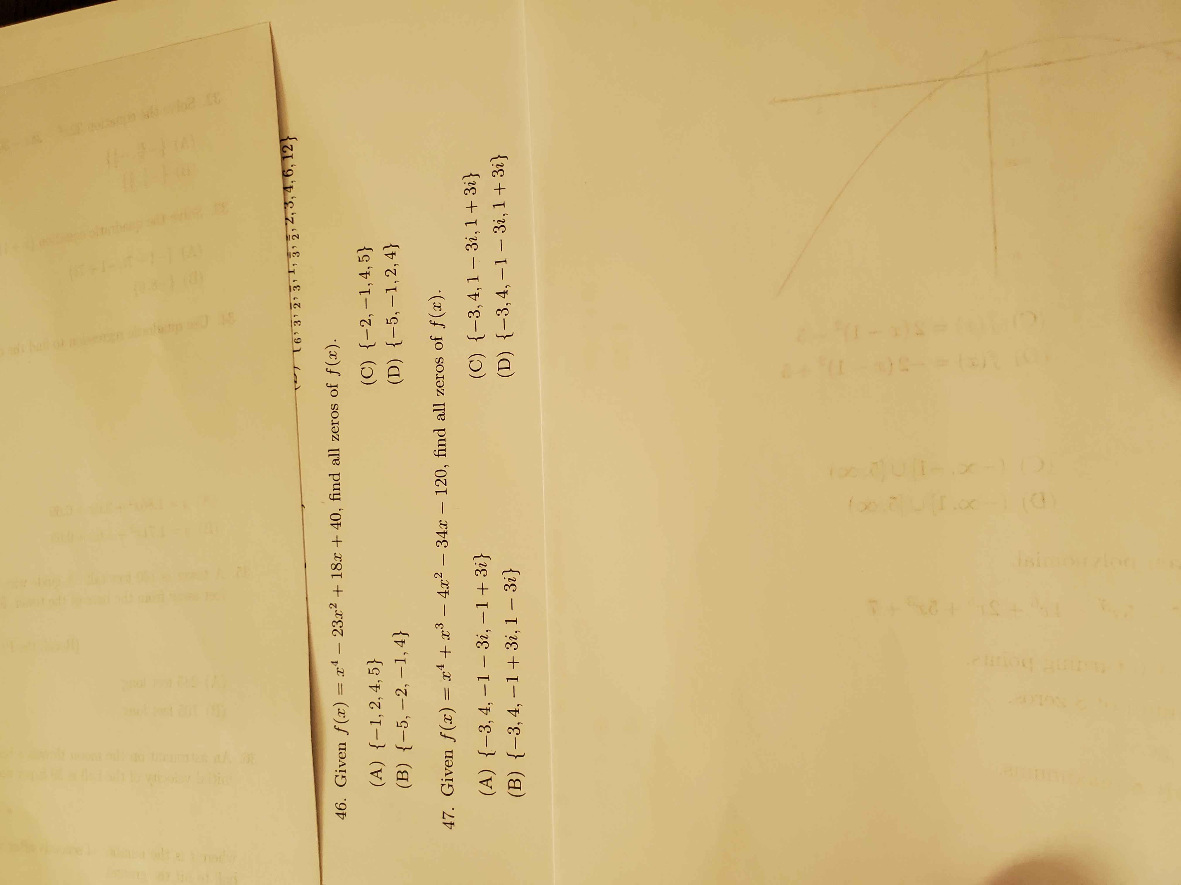 T6' 3 2 3,1,
3 2,2, 3,4, 6, 12}
46. Given f (x) = x4 – 23.x2 + 18x + 40, find all zeros of f(x).
(A) {-1,2,4,5}
(C) {-2, –1,4, 5}
(B) {-5, –2, –1,4}
(D) {-5, –1,2, 4}
47. Given f(x) = x4 + x³ – 4.x2 – 34x – 120, find all zeros of f(x).
(A) {-3,4, –1 – 3i, –1+3i}
(C) {-3,4,1 – 3i, 1+ 3i}
(B) {-3,4, –1+ 3i, 1 – 3i}
(D) {-3,4, -1- 3і, 1 + 3і}
33 20
ப
104-)0)
(()
Isimoion
