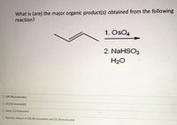 What is (are) the major organic product(s) obtained from the following
reaction?
1. OsO4
2. NaHSO3
H2O
O (2R,3R)-butanediol
O (2S,3S)-butanediol
O meso-2,3-butanediol
O Racemic mixture of (2R,3R)-butanediol and (2S,3S)-butanediol
