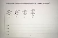 **Title: Identifying Meso Compounds**

**Question:**
Which of the following is properly classified as a *meso* compound?

**Choices:**

- **Option A:**
  - Structure: Two carbon atoms, each bonded to a methyl group (CH₃), a hydroxyl group (OH), and a hydrogen atom (H).
  - Diagram: Stereo center symmetry is suggested.

- **Option B:**
  - Structure: Two carbon atoms, each bonded to a hydrogen atom and two hydroxyl groups.
  - Diagram: No symmetry due to the positioning of hydroxyl groups.

- **Option C:**
  - Structure: Two carbon atoms, each bonded to an ethyl group (C₂H₅), a hydroxyl group (OH), and a hydrogen atom.
  - Diagram: Shows symmetry across central carbon atoms.

- **Option D:**
  - Structure: Two carbon atoms, one bonded to an ethyl group (C₂H₅) and the other bonded to a methyl group (CH₃), each with a hydroxyl group (OH).
  - Diagram: Asymmetric arrangement.

**Answer Choices:**

- ○ A
- ○ B
- ○ C
- ○ D

**Explanation:**
When identifying meso compounds, look for criteria that include internal plane symmetry. The compound must have multiple stereocenters and an internal mirror plane, effectively making it optically inactive despite having chiral centers.

In this question, Option C shows the necessary internal symmetry to be classified as a meso compound.