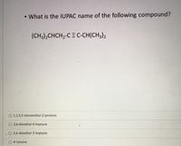 • What is the IUPAC name of the following compound?
(CH3),CHCH2-C = C-CH(CH3)2
O 1,1,5,5-tetramethyl-2-pentyne
O 2,6-dimethyl-4-heptyne
O 2,6-dimethyl-3-heptyne
O 4-nonyne
