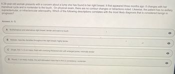 A 28-year-old woman presents with a concern about a lump she has found in her right breast. It first appeared three months ago. It changes with her
menstrual cycle and is nontender to the touch. On physical exam, there are no contour changes or retractions noted. Likewise, the patient has no axillary,
supraclavicular, or infraclavicular adenopathy. Which of the following descriptions correlates with the most likely diagnosis, that is considered benign in
prognosis?
Answers: A-D
A Erythematous and edematous right breast, tender and warm to touch
B Nodular, rope-like densities throughout the right breast; highly tender
C Single, firm 1 x 2 cm mass, fixed with overlying thickened skin with enlarged pores; minimally tender
D Round, 1 cm freely mobile, the well-delineated mass that is firm in consistency: nontender