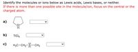 Identify the molecules or ions below as Lewis acids, Lewis bases, or neither.
If there is more than one possible site in the molecule/ion, focus on the central or the
charged atom.
а)
b)
TICI4
c)
H3C-CH2-S-CH3
