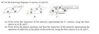 4. Use the following diagrams to answer (a) and (b).
l/2 tum (C,)
a2 O Screenshot(Alt + A)
H
H'
H,
H
H
H.
12 um rotation
А
в
(a) Write down the characters of the matrices representing the C2 rotation, using the basis
shown in A, B, and C.
(b) Write down the matrix equations and find the characters of the matrices representing the
operation of reflection in the plane of the molecule, using the basis shown in A, B, and C.
