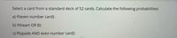 Select a card from a standard deck of 52 cards. Calculate the following probabilities:
a) P(even number card):
b) P(heart OR 8):
C) P(spade AND even number card):
