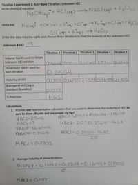 Titration Experiment 1: Acid-Base Titration: Unknown HCl
Write chemical equation
*+ HClcags N s
→ Naclceg) + H,O
Write NIE
OH c) + HEogs → H2OC)
Enter the data into the table and choose three titrations to find the molarity of the unknown HCI.
Unknown # HCI
Titration 1 Titration 2 Titration 3 Titration 4 Titration 5
Volume NaOH used to titrate
unknown HCI solution
17.43ml 16.5O ml662 mll16.57ml16.6dmL
Molarity of NaOH used for
each titration
0.2564
0.1787/01692/0.1704/oiado1703
Molarity of HCI
Average M HCI (avg ±
standard deviation)
10.1717
1.63
% Precision
Calculations
1. Provide one representative calculation that you used to determine the molarity of HCI. Be
sure to show all units and use proper sig figs!
V HCI-25mL
MHCI =?
VN2OH = 16.6lmL
MNAOH=0.2564
MHCI VHCI=MNAOH VAa OH
MHCI 25=O. 1564 16.61
MHCI= 0.2564.16.61
25
MHCI=0.1703
2. Average molarity of three titrations.
6.1787+0.1692+0.1704+0.1619+ O.1703
MACI= 0.117
