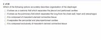 2 of 20
Which of the following options accurately describes organisation of the diaphragm
It arises as a coelomic fold which separates the pleural and peritoneal cavities
It arises as the pulmonary fold which separates the lung from the chest wall, heart and oesophagus
It is composed of mesoderm-derived connective tissue
It separates the pericardial and pleuroperitoneal cavities
It is composed exclusively of mesoderm derived connective tissue
