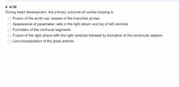 9 of 20
During heart development, the primary outcome of cardiac looping is
Fusion of the aortic sac vessels of the branchial arches
Appearance of pacemaker cells in the right atrium and top of left ventricle
Formation of the contrucal segments
Fusion of the right atrium with the right ventricle followed by formation of the ventricular septum.
Levo-transposition of the great arteries
