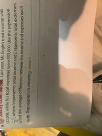 Last year, Mr. Engle's total income was
$52,000, while his total expenses were $53,800. Use the expression
where / represents total income and E represents total expenses,
stify
12
to find the average difference between his income and expenses each
month. Then explain its meaning. (Example 7)
