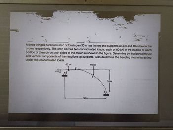 .ים
Dan
Bandy
ggingt
nya
Hula
A three-hinged parabolic arch of total span 30 m has its two end supports at 4 m and 16 m below the
crown respectively. The arch carries two concentrated loads, each of 60 kN in the middle of each
portion of the arch on both sides of the crown as shown in the figure. Determine the horizontal thrust
and vertical components of the reactions at supports. Also determine the bending moments acting
under the concentrated loads.
60 kN
60 kN
4m²
16 m
30 m