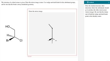 The structure of a chiral isomer is given. Draw the mirror image isomer. Use wedge-and-dash bonds for the substituent groups,
and be sure that the bonds convey tetrahedral geometry.
Draw the mirror image.
HO.
2
H
Br
Incorrect
H
•
CL
Br
<
Feedback
Draw the skeletal structure, then
determine where the substituents should
go to produce the other stereoisomer
(mirror image). Be sure that the skinny
end of both the wedge and dash bonds
point to the chirality center.