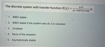 The discrete system with transfer function H(z) =
O 1. BIBO stable
O 2. BIBO stable if the system zero at -2 is canceled
O 3. Unstable
O 4. None of the answers
O 5. Asymptotically stable
Z+2
(Z-0.8)²(Z+0.8)
is: