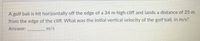 A golf ball is hit horizontally off the edge of a 34 m high cliff and lands a distance of 25 m
from the edge of the cliff. What was the initial vertical velocity of the golf ball, in m/s?
Answer:
_ m/s
