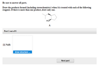 Be sure to answer all parts.
Draw the products formed (including stereochemistry) when A is treated with each of the following
reagents. If there is more than one product, draw only one.
но
A.
Part 1 out of 6
[1] NaH:
draw structure.
Next part
