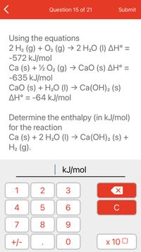 Question 15 of 21
Submit
Using the equations
2 H2 (g) + O2 (g) → 2 H,0 (I) AH° =
-572 kJ/mol
Ca (s) + ½ O2 (g) → CaO (s) AH° =
-635 kJ/mol
Са (s) + H,О () -> Са(ОН)2 (s)
AH° = -64 kJ/mol
Determine the enthalpy (in kJ/mol)
for the reaction
Ca (s) + 2 H20 (1) → Ca(OH)2 (s) +
H2 (g).
kJ/mol
1
2
3
4
6.
C
7
8
+/-
x 10 0
LO
